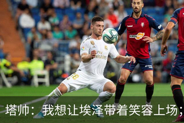 塔帅：我想让埃泽带着笑容上场；苏比门迪需凭表现去争取首发