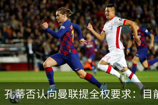 孔蒂否认向曼联提全权要求：目前没有深入谈判